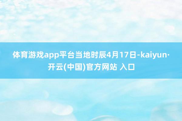 体育游戏app平台 当地时辰4月17日-kaiyun·开云(中国)官方网站 入口