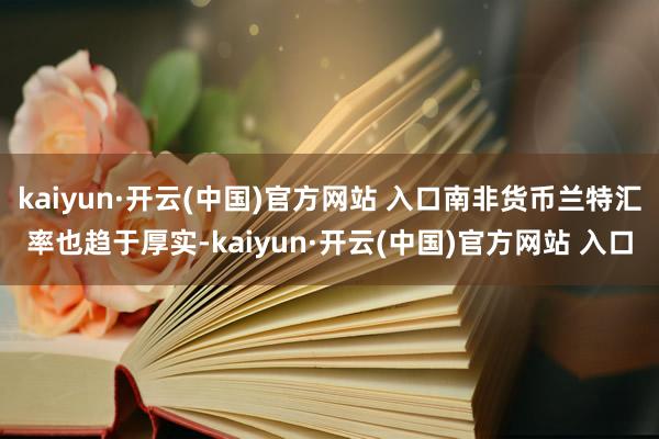 kaiyun·开云(中国)官方网站 入口南非货币兰特汇率也趋于厚实-kaiyun·开云(中国)官方网站 入口