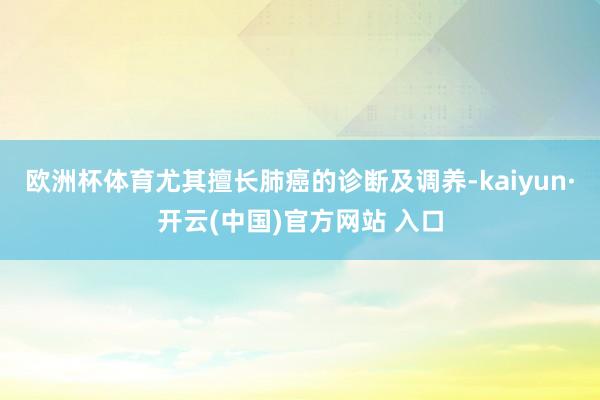 欧洲杯体育尤其擅长肺癌的诊断及调养-kaiyun·开云(中国)官方网站 入口