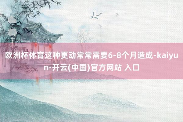 欧洲杯体育这种更动常常需要6-8个月造成-kaiyun·开云(中国)官方网站 入口