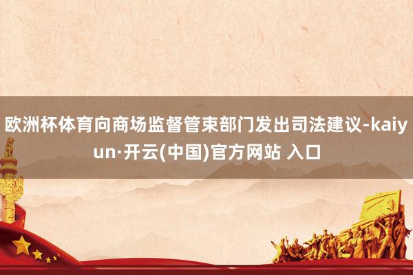 欧洲杯体育向商场监督管束部门发出司法建议-kaiyun·开云(中国)官方网站 入口