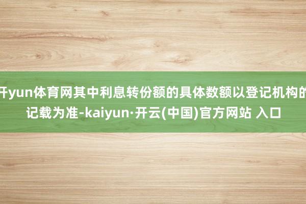 开yun体育网其中利息转份额的具体数额以登记机构的记载为准-kaiyun·开云(中国)官方网站 入口