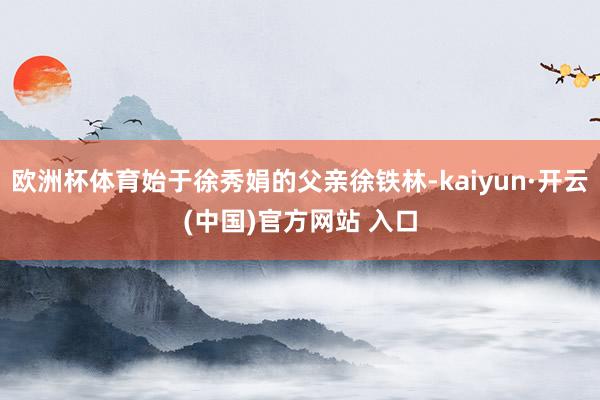 欧洲杯体育始于徐秀娟的父亲徐铁林-kaiyun·开云(中国)官方网站 入口