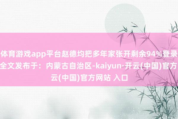 体育游戏app平台赵德均把多年家张开剩余94%登录后可搜检全文发布于：内蒙古自治区-kaiyun·开云(中国)官方网站 入口