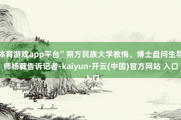 体育游戏app平台”朔方民族大学教悔、博士盘问生导师杨蕤告诉记者-kaiyun·开云(中国)官方网站 入口