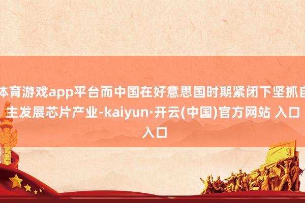 体育游戏app平台而中国在好意思国时期紧闭下坚抓自主发展芯片产业-kaiyun·开云(中国)官方网站 入口