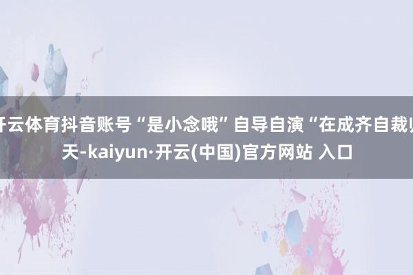 开云体育抖音账号“是小念哦”自导自演“在成齐自裁归天-kaiyun·开云(中国)官方网站 入口