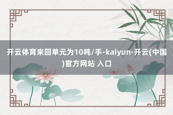 开云体育来回单元为10吨/手-kaiyun·开云(中国)官方网站 入口