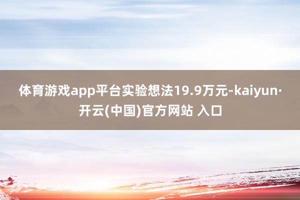 体育游戏app平台实验想法19.9万元-kaiyun·开云(中国)官方网站 入口