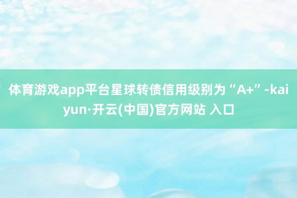 体育游戏app平台星球转债信用级别为“A+”-kaiyun·开云(中国)官方网站 入口