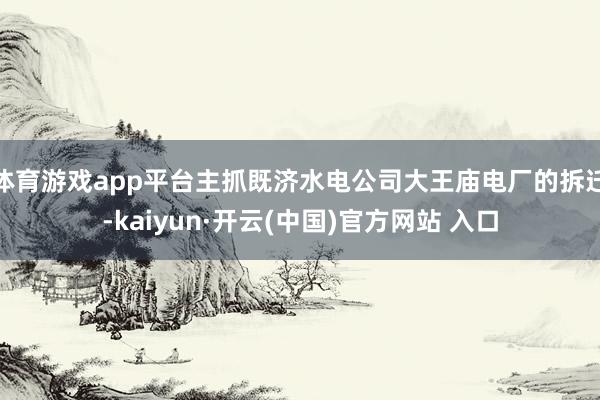 体育游戏app平台主抓既济水电公司大王庙电厂的拆迁-kaiyun·开云(中国)官方网站 入口
