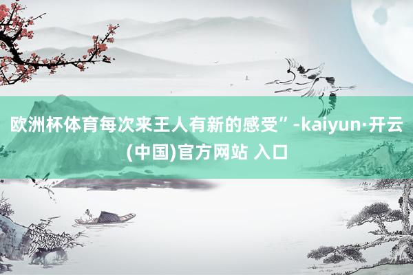 欧洲杯体育每次来王人有新的感受”-kaiyun·开云(中国)官方网站 入口