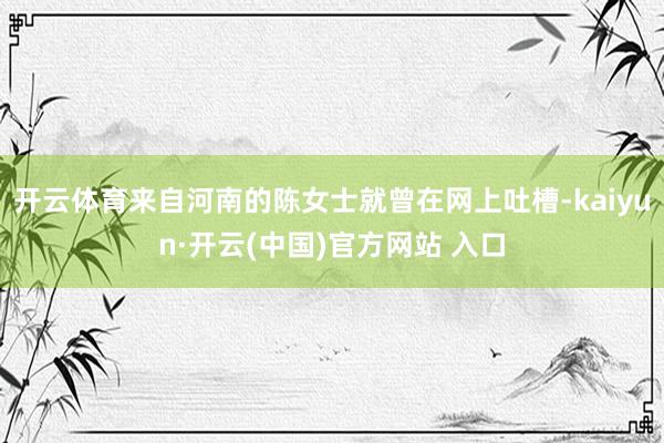 开云体育来自河南的陈女士就曾在网上吐槽-kaiyun·开云(中国)官方网站 入口