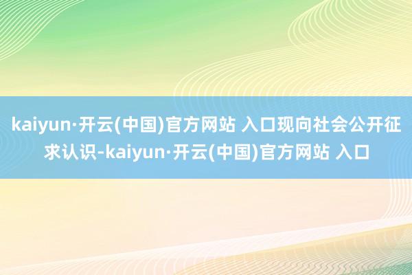 kaiyun·开云(中国)官方网站 入口现向社会公开征求认识-kaiyun·开云(中国)官方网站 入口