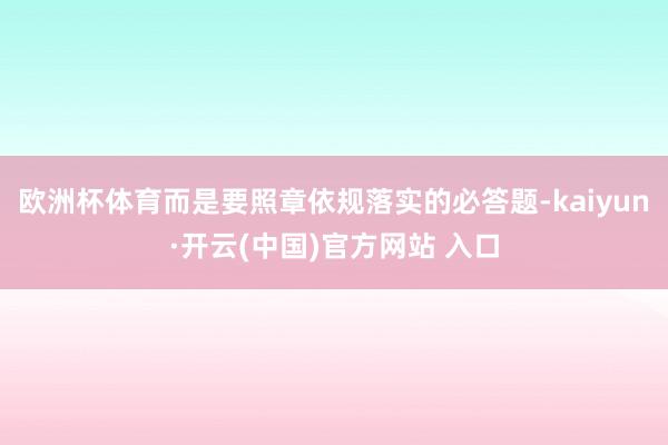欧洲杯体育而是要照章依规落实的必答题-kaiyun·开云(中国)官方网站 入口