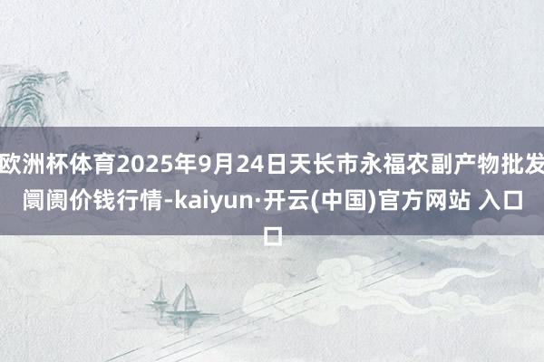 欧洲杯体育2025年9月24日天长市永福农副产物批发阛阓价钱行情-kaiyun·开云(中国)官方网站 入口