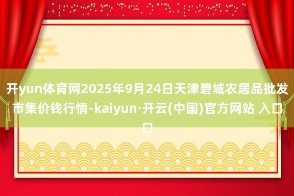 开yun体育网2025年9月24日天津碧城农居品批发市集价钱行情-kaiyun·开云(中国)官方网站 入口