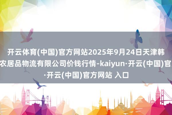 开云体育(中国)官方网站2025年9月24日天津韩家墅海吉星农居品物流有限公司价钱行情-kaiyun·开云(中国)官方网站 入口