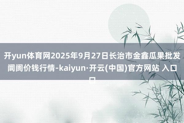 开yun体育网2025年9月27日长治市金鑫瓜果批发阛阓价钱行情-kaiyun·开云(中国)官方网站 入口