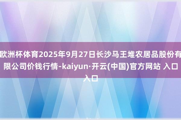 欧洲杯体育2025年9月27日长沙马王堆农居品股份有限公司价钱行情-kaiyun·开云(中国)官方网站 入口