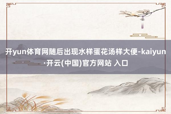 开yun体育网随后出现水样蛋花汤样大便-kaiyun·开云(中国)官方网站 入口