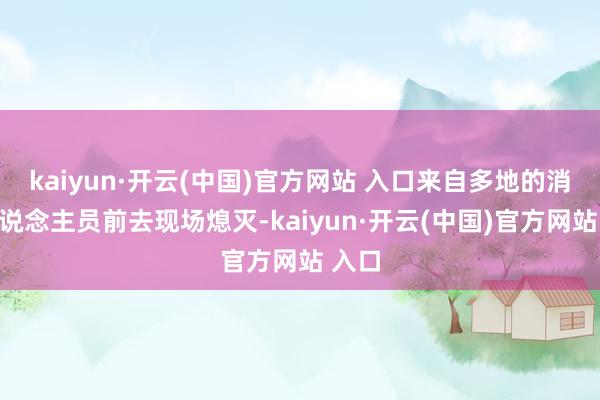 kaiyun·开云(中国)官方网站 入口来自多地的消防东说念主员前去现场熄灭-kaiyun·开云(中国)官方网站 入口
