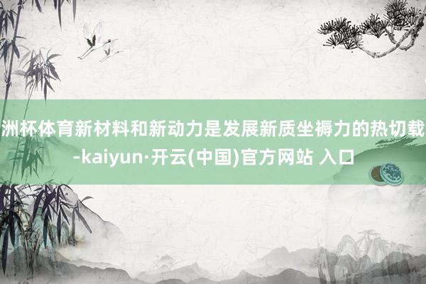 欧洲杯体育新材料和新动力是发展新质坐褥力的热切载体-kaiyun·开云(中国)官方网站 入口