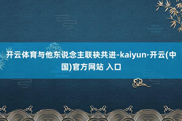 开云体育与他东说念主联袂共进-kaiyun·开云(中国)官方网站 入口