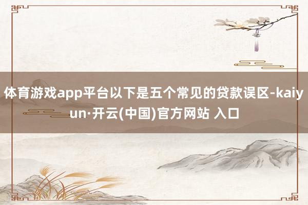 体育游戏app平台以下是五个常见的贷款误区-kaiyun·开云(中国)官方网站 入口