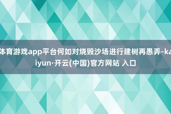 体育游戏app平台何如对烧毁沙场进行建树再愚弄-kaiyun·开云(中国)官方网站 入口