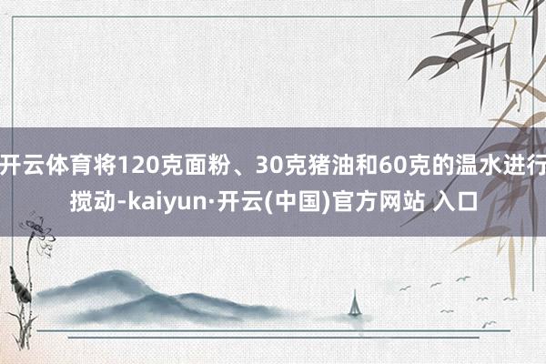 开云体育将120克面粉、30克猪油和60克的温水进行搅动-kaiyun·开云(中国)官方网站 入口