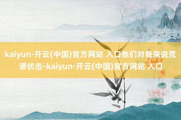 kaiyun·开云(中国)官方网站 入口他们对我来说荒谬伏击-kaiyun·开云(中国)官方网站 入口