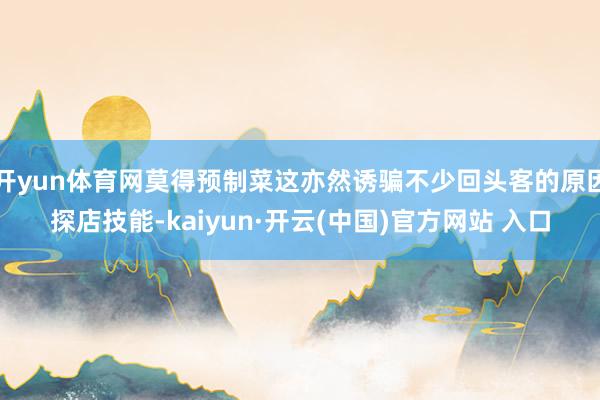 开yun体育网莫得预制菜这亦然诱骗不少回头客的原因探店技能-kaiyun·开云(中国)官方网站 入口