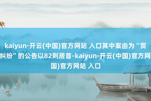 kaiyun·开云(中国)官方网站 入口其中案由为“贸易协议纠纷”的公告以82则居首-kaiyun·开云(中国)官方网站 入口
