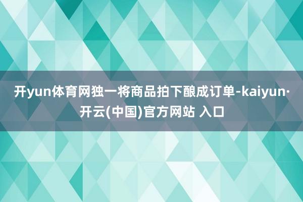 开yun体育网独一将商品拍下酿成订单-kaiyun·开云(中国)官方网站 入口