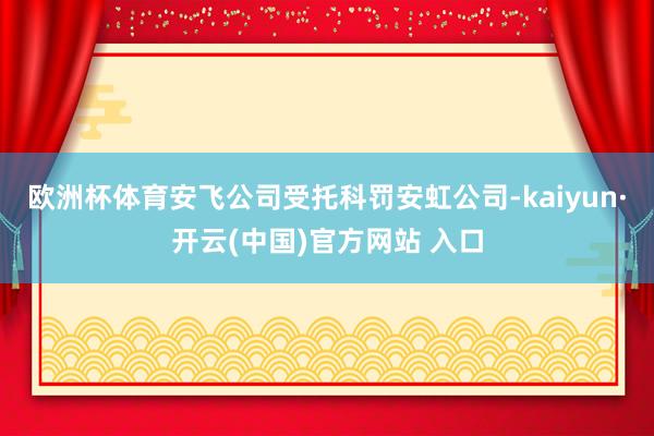 欧洲杯体育安飞公司受托科罚安虹公司-kaiyun·开云(中国)官方网站 入口