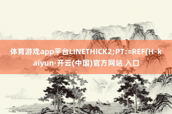 体育游戏app平台LINETHICK2;PT:=REF(H-kaiyun·开云(中国)官方网站 入口