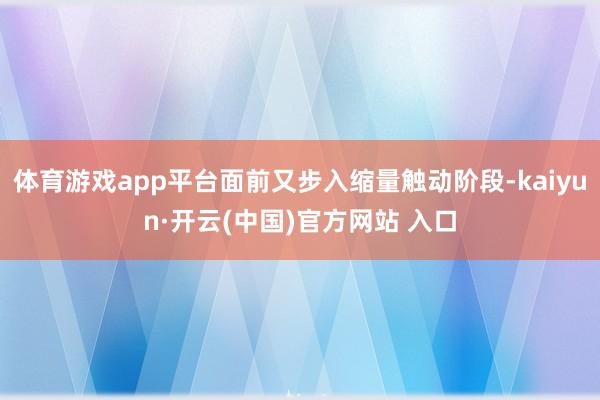 体育游戏app平台面前又步入缩量触动阶段-kaiyun·开云(中国)官方网站 入口