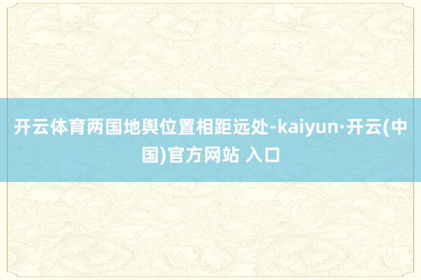开云体育两国地舆位置相距远处-kaiyun·开云(中国)官方网站 入口