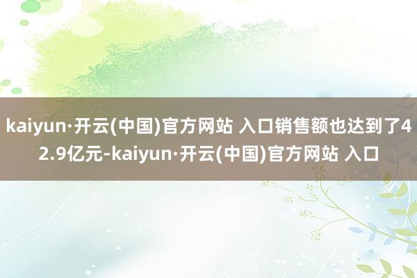 kaiyun·开云(中国)官方网站 入口销售额也达到了42.9亿元-kaiyun·开云(中国)官方网站 入口