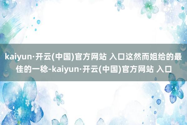 kaiyun·开云(中国)官方网站 入口这然而姐给的最佳的一稔-kaiyun·开云(中国)官方网站 入口