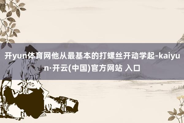 开yun体育网他从最基本的打螺丝开动学起-kaiyun·开云(中国)官方网站 入口