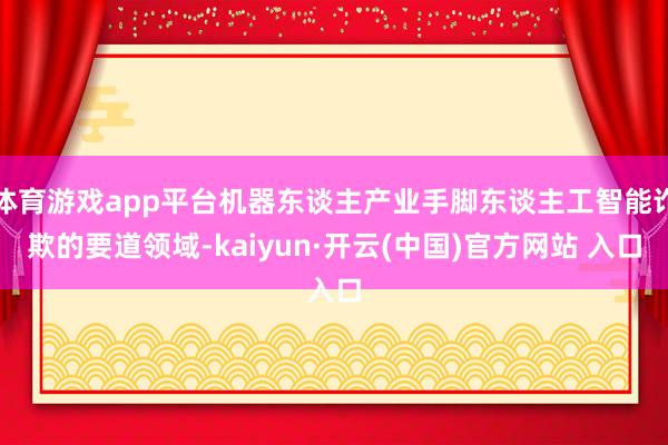 体育游戏app平台机器东谈主产业手脚东谈主工智能诈欺的要道领域-kaiyun·开云(中国)官方网站 入口
