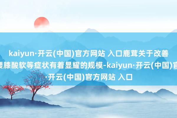 kaiyun·开云(中国)官方网站 入口鹿茸关于改善体质病弱、腰膝酸软等症状有着显耀的规模-kaiyun·开云(中国)官方网站 入口