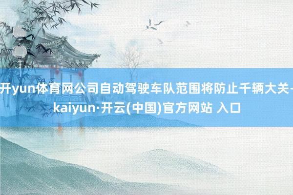 开yun体育网公司自动驾驶车队范围将防止千辆大关-kaiyun·开云(中国)官方网站 入口