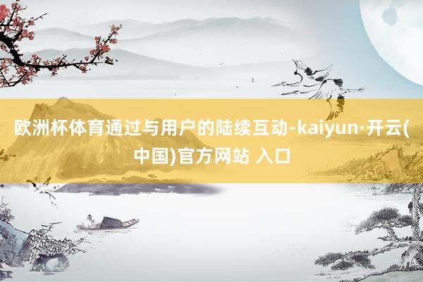 欧洲杯体育通过与用户的陆续互动-kaiyun·开云(中国)官方网站 入口