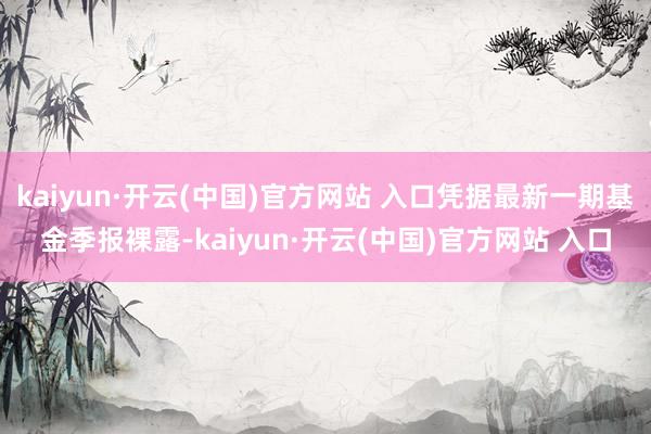 kaiyun·开云(中国)官方网站 入口凭据最新一期基金季报裸露-kaiyun·开云(中国)官方网站 入口