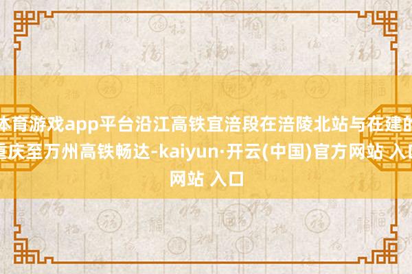 体育游戏app平台沿江高铁宜涪段在涪陵北站与在建的重庆至万州高铁畅达-kaiyun·开云(中国)官方网站 入口