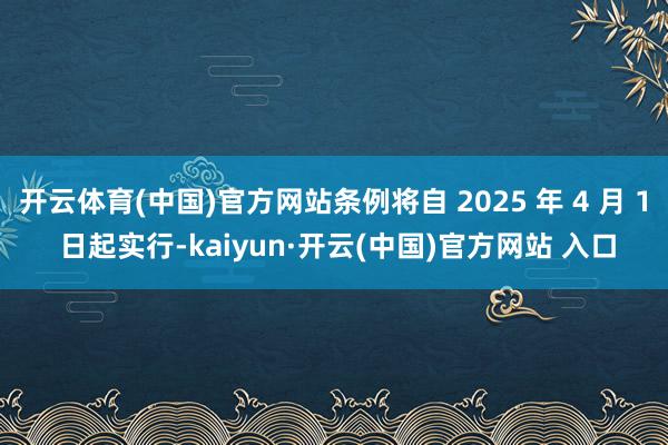 开云体育(中国)官方网站条例将自 2025 年 4 月 1 日起实行-kaiyun·开云(中国)官方网站 入口