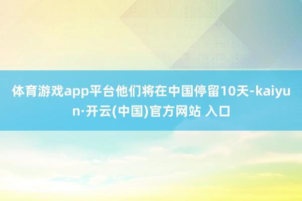 体育游戏app平台他们将在中国停留10天-kaiyun·开云(中国)官方网站 入口